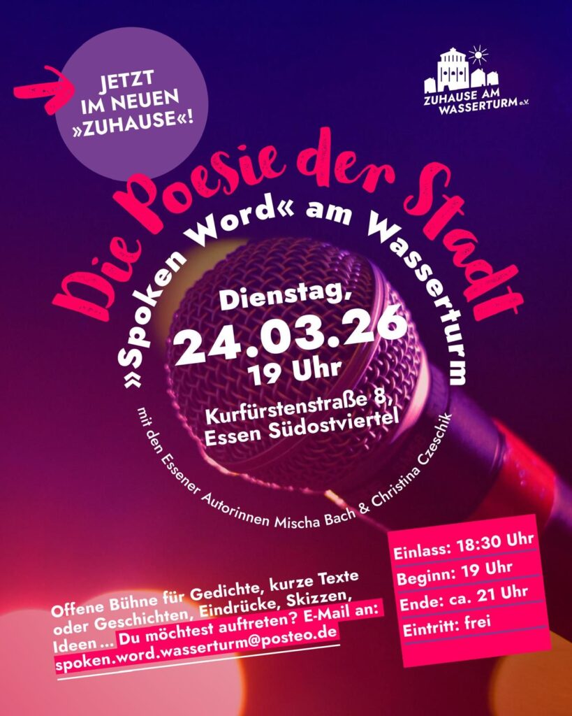 Im Logo von "Spoken Word" am Wasserturm - Die Poesie der Stadt ist der Titel zusammen mit dem kleineren Hinweis "mit den Essener Autorinnen Mischa Bach & Christina Czeschik rund um die Information "Dienstag, 24.03.26 - 19 Uhr - im neuen "Zuhause": Kurfürstenstraße 8 Essen Südostviertel angeordnet. Schräg darunter steht "Offene Bühne für Gedichte, kurze Texte oder Geschichten, Eindrücke, Skizzen, Ideen ... Du möchtest auftreten? E-Mail an: spoken.word.wasserturm@posteo.de" Daneben etwas schräg gesetzt ein pinkfarbener unterlegter Kasten mit den Infos "Einlass: 18:30 Uhr - Beginn: 19 Uhr - Ende: ca. 21 Uhr - Eintritt: frei" links oben deutet ein pinkfarbener Pfeil auf einen vioeletten Kreis, in dem in weißer Schrift "Jetzt im neuen 'Zuhause'!" zu lesen steht rechts oben in der Ecke die weiße Shilouette des Wasserturms umgeben von Wohnhäusern, darüber eine Sonne, darunter steht weißer Schrift "Zuhause am Wasserturm"
