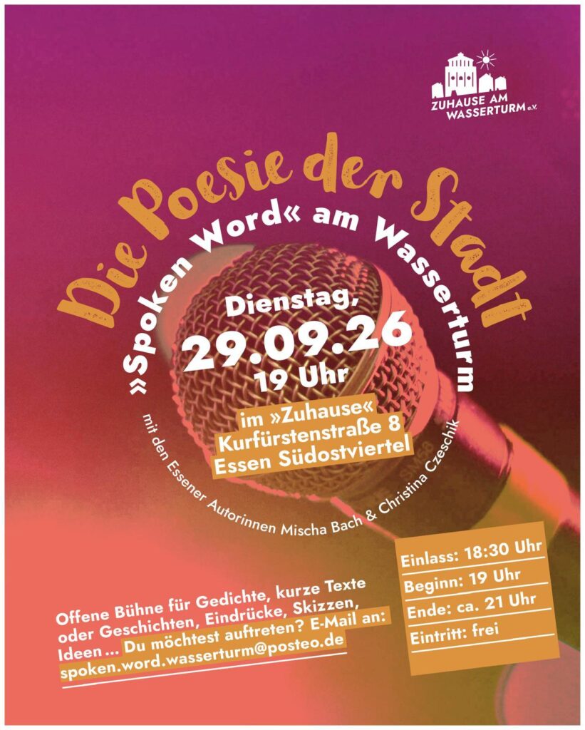 Im Logo von "Spoken Word" am Wasserturm - Die Poesie der Stadt ist der Titel zusammen mit dem kleineren Hinweis "mit den Essener Autorinnen Mischa Bach & Christina Czeschik rund um die Information "Dienstag, 26.05.26 - 19 Uhr - im "Zuhause" Kurfürstenstraße 8 Essen Südostviertel angeordnet. Schräg darunter steht "Offene Bühne für Gedichte, kurze Texte oder Geschichten, Eindrücke, Skizzen, Ideen ... Du möchtest auftreten? E-Mail an: spoken.word.wasserturm@posteo.de" Daneben etwas schräg gesetzt ein orange unterlegter Kasten mit den Infos "Einlass: 18:30 Uhr - Beginn: 19 Uhr - Ende: ca. 21 Uhr - Eintritt: frei". Rechts oben in der Ecke die weiße Shilouette des Wasserturms umgeben von Wohnhäusern, darüber eine Sonne, darunter steht weißer Schrift "Zuhause am Wasserturm"